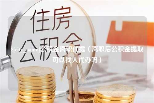 诸城公积金离职代提（离职后公积金提取可以找人代办吗）