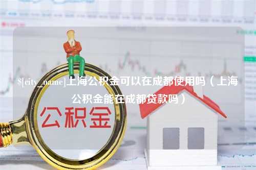 诸城上海公积金可以在成都使用吗（上海公积金能在成都贷款吗）