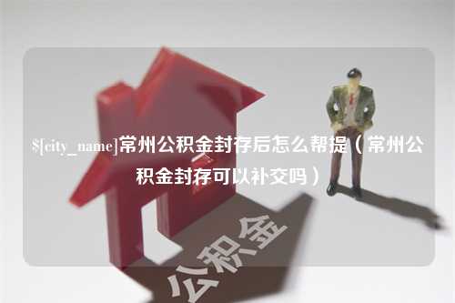 诸城常州公积金封存后怎么帮提（常州公积金封存可以补交吗）